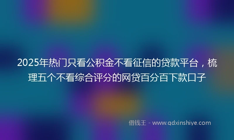 2025年热门只看公积金不看征信的贷款平台，梳理五个不看综合评分的网贷百分百下款口子