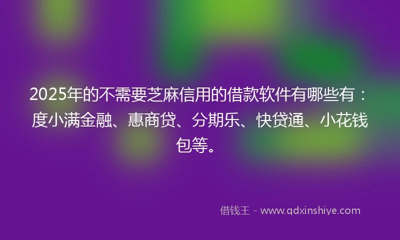 2025年的不需要芝麻信用的借款软件有哪些有：度小满金融、惠商贷、分期乐、快贷通、小花钱包等。