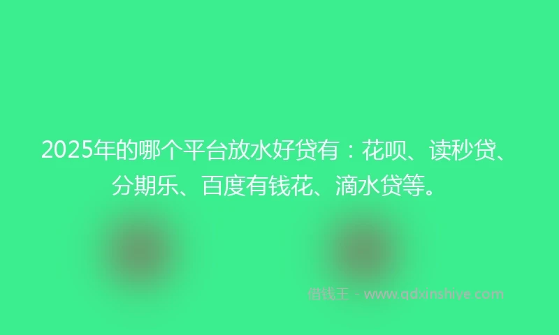 2025年的哪个平台放水好贷有：花呗、读秒贷、分期乐、百度有钱花、滴水贷等。