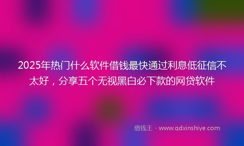 2025年热门什么软件借钱最快通过利息低征信不太好，分享五个无视黑白必下款的网贷软件