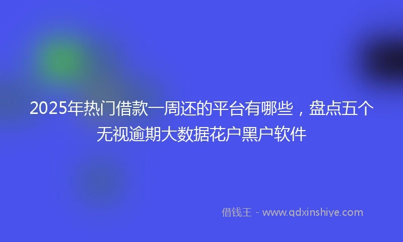 2025年热门借款一周还的平台有哪些，盘点五个无视逾期大数据花户黑户软件