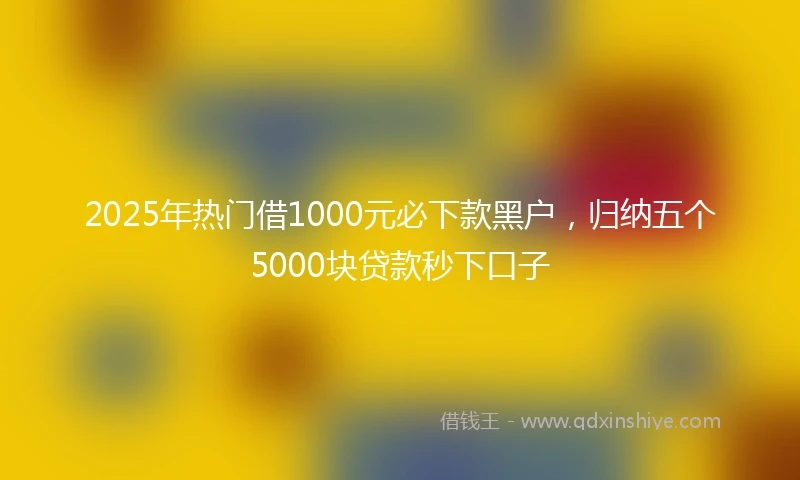 2025年热门借1000元必下款黑户，归纳五个5000块贷款秒下口子