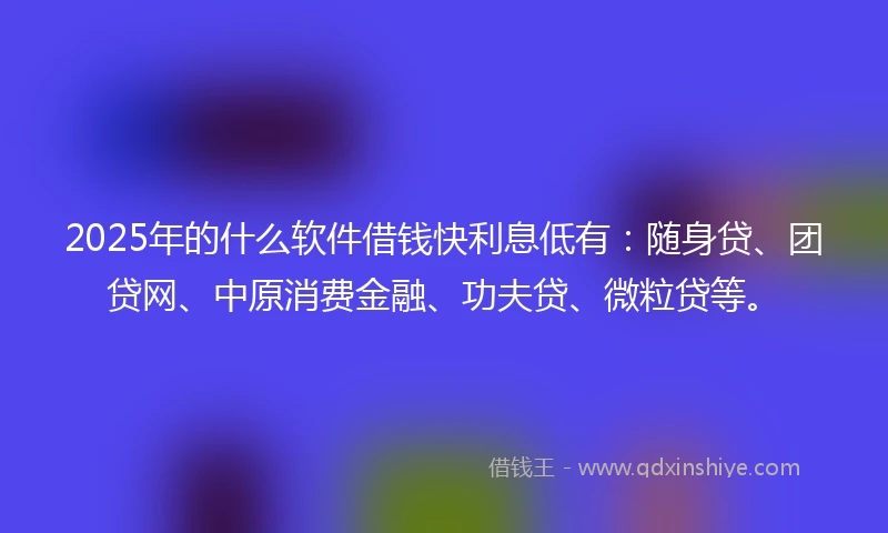 2025年的什么软件借钱快利息低有：随身贷、团贷网、中原消费金融、功夫贷、微粒贷等。