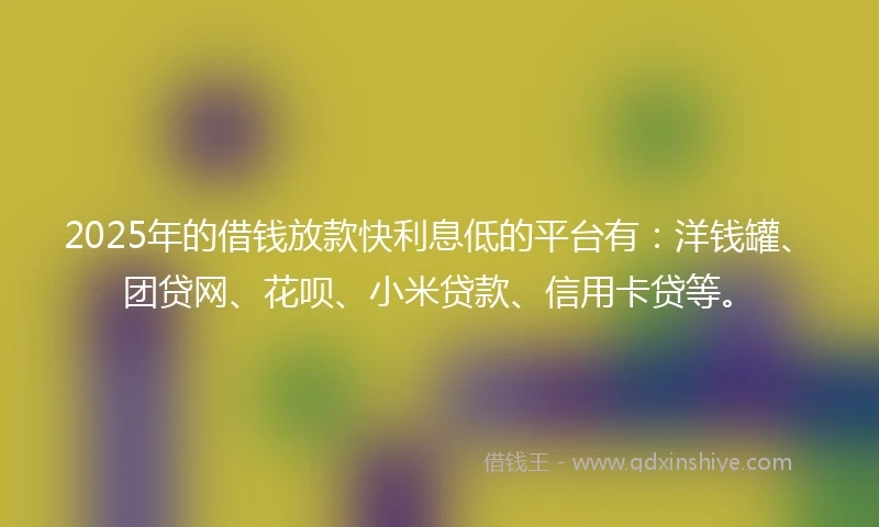 2025年的借钱放款快利息低的平台有：洋钱罐、团贷网、花呗、小米贷款、信用卡贷等。