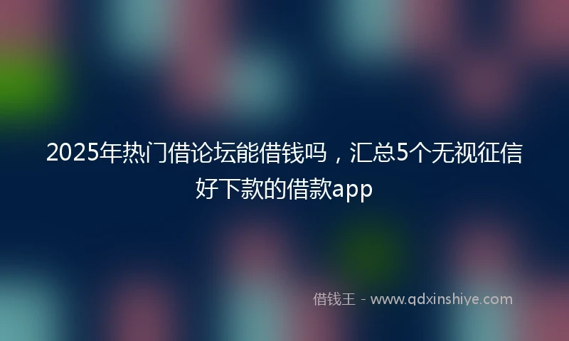 2025年热门借论坛能借钱吗，汇总5个无视征信好下款的借款app