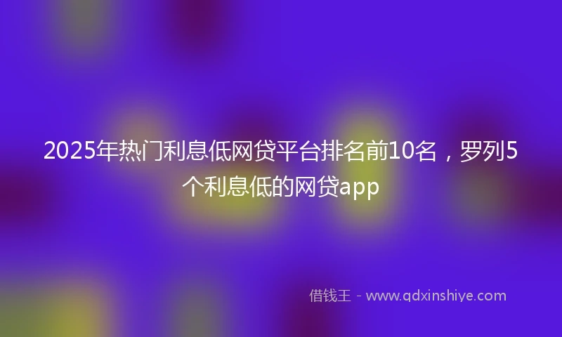 2025年热门利息低网贷平台排名前10名，罗列5个利息低的网贷app