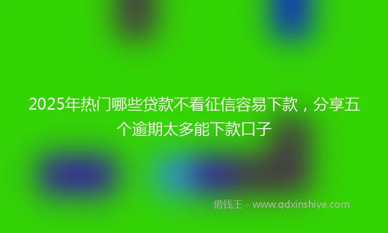 2025年热门哪些贷款不看征信容易下款，分享五个逾期太多能下款口子