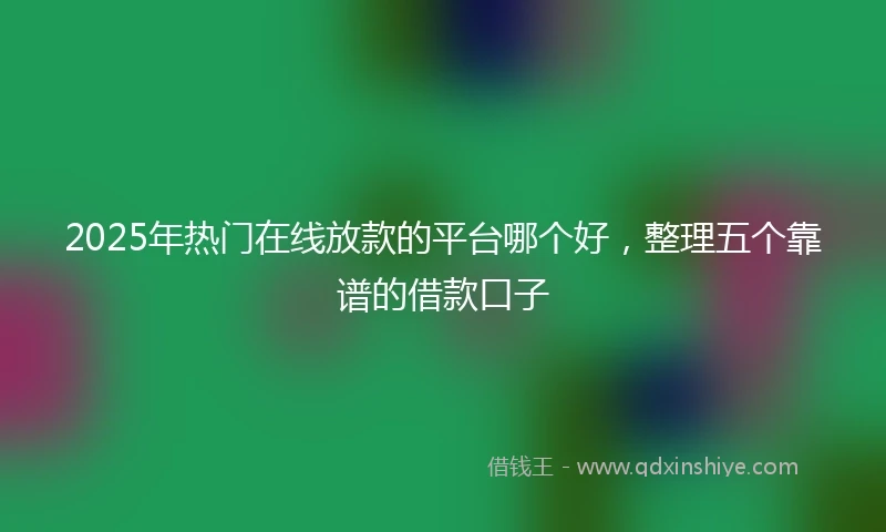 2025年热门在线放款的平台哪个好，整理五个靠谱的借款口子