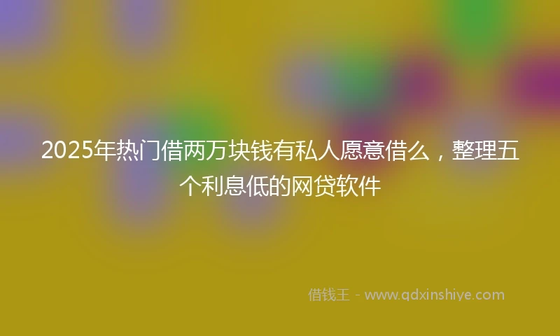 2025年热门借两万块钱有私人愿意借么,整理五个利息低的网贷软件