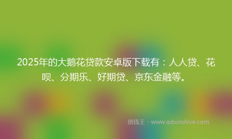 2025年的大鹅花贷款安卓版下载有：人人贷、花呗、分期乐、好期贷、京东金融等。