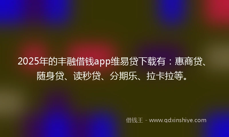 2025年的丰融借钱app维易贷下载有：惠商贷、随身贷、读秒贷、分期乐、拉卡拉等。