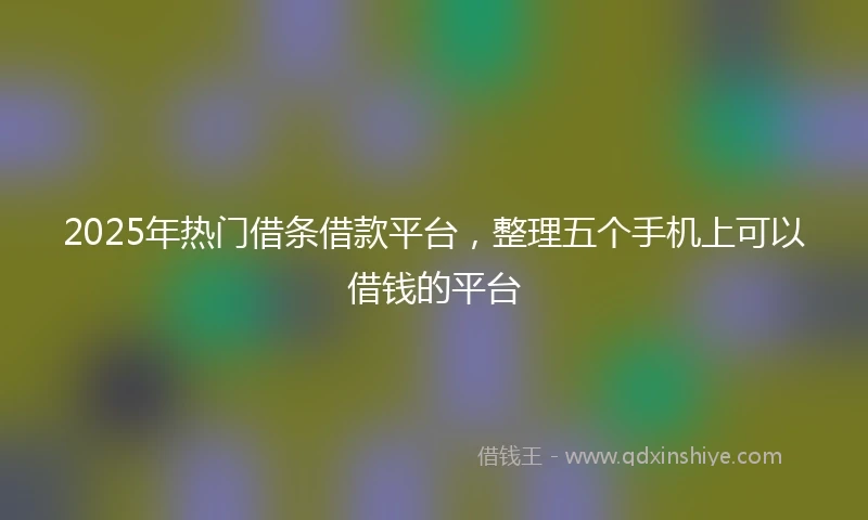 2025年热门借条借款平台，整理五个手机上可以借钱的平台