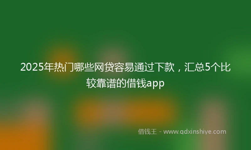 2025年热门哪些网贷容易通过下款，汇总5个比较靠谱的借钱app