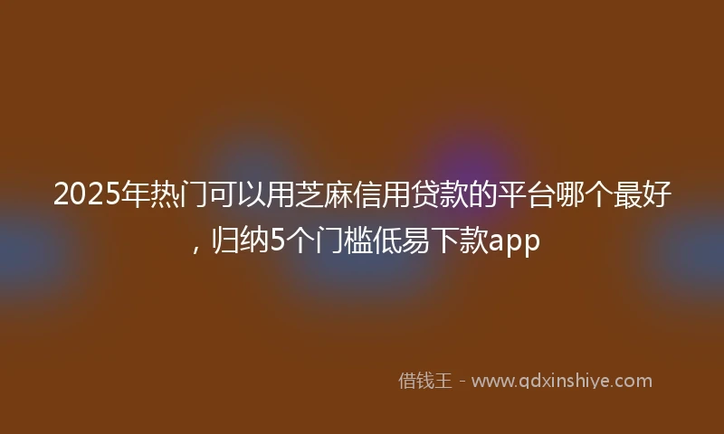2025年热门可以用芝麻信用贷款的平台哪个最好，归纳5个门槛低易下款app