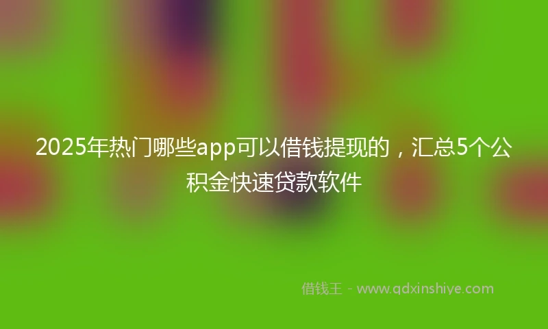 2025年热门哪些app可以借钱提现的，汇总5个公积金快速贷款软件