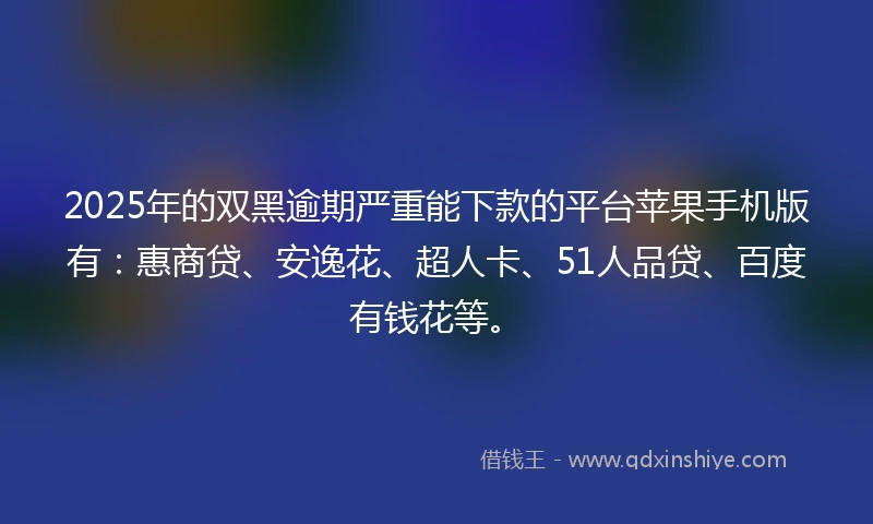 2025年的双黑逾期严重能下款的平台苹果手机版有：惠商贷、安逸花、超人卡、51人品贷、百度有钱花等。