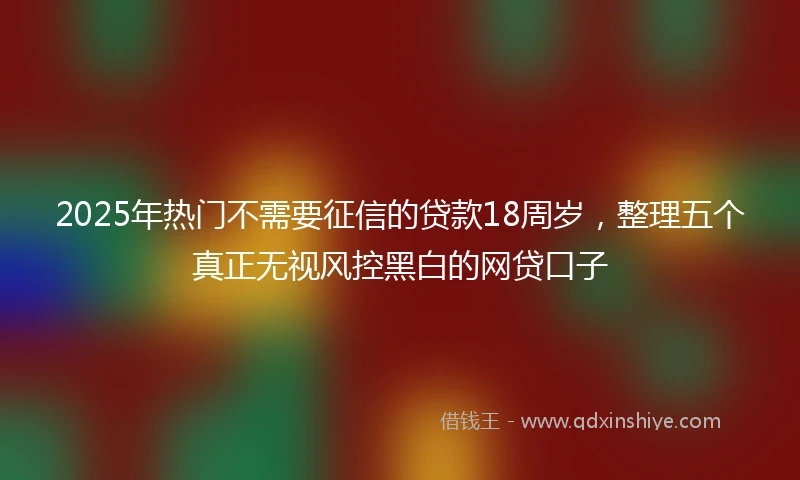 2025年热门不需要征信的贷款18周岁,整理五个真正无视风控黑白的网贷口子