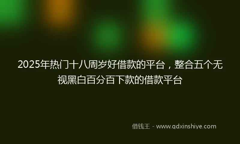 2025年热门十八周岁好借款的平台，整合五个无视黑白百分百下款的借款平台