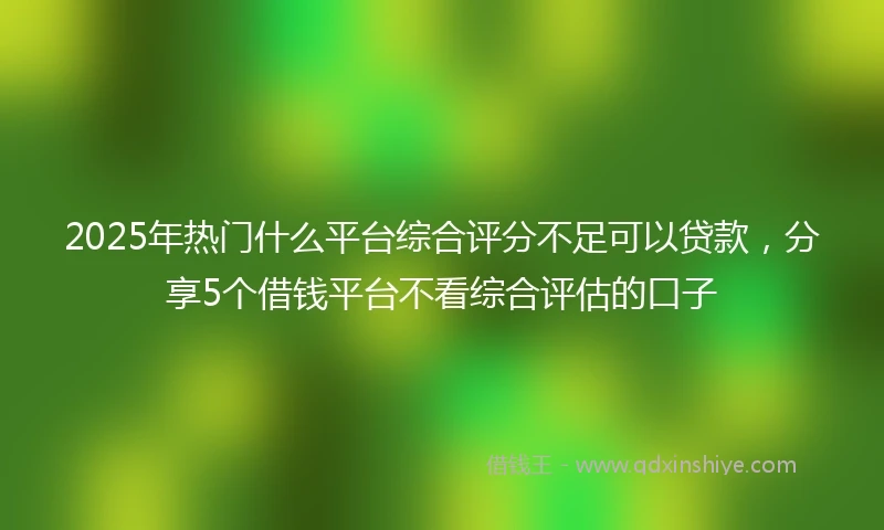 2025年热门什么平台综合评分不足可以贷款,分享5个借钱平台不看综合评估的口子