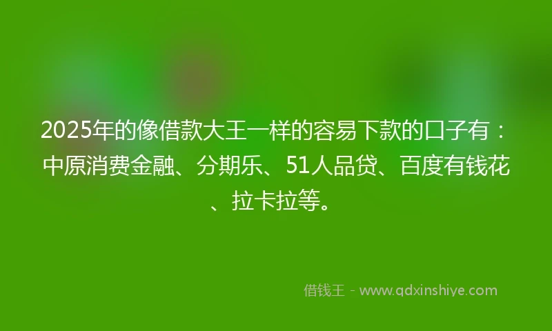 2025年的像借款大王一样的容易下款的口子有：中原消费金融、分期乐、51人品贷、百度有钱花、拉卡拉等。