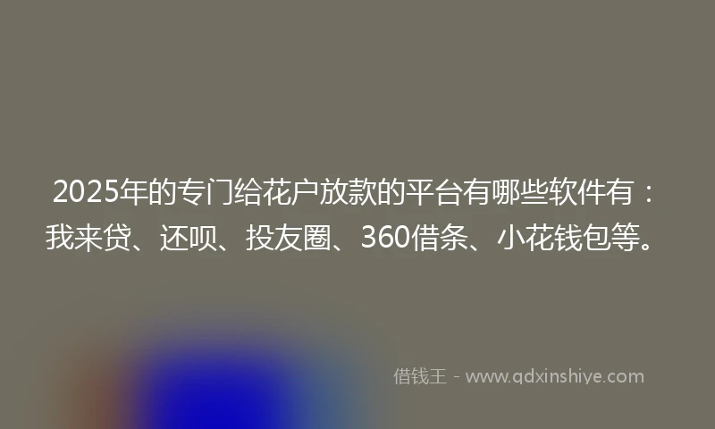 2025年的专门给花户放款的平台有哪些软件有：我来贷、还呗、投友圈、360借条、小花钱包等。