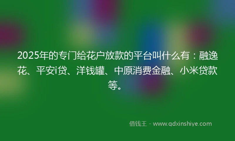 2025年的专门给花户放款的平台叫什么有：融逸花、平安i贷、洋钱罐、中原消费金融、小米贷款等。