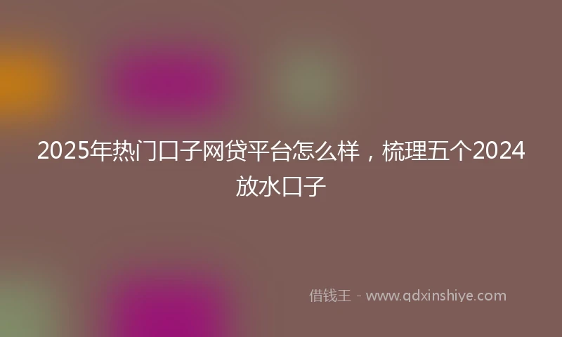 2025年热门口子网贷平台怎么样，梳理五个2024放水口子