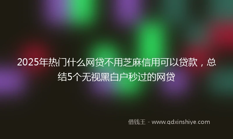 2025年热门什么网贷不用芝麻信用可以贷款，总结5个无视黑白户秒过的网贷