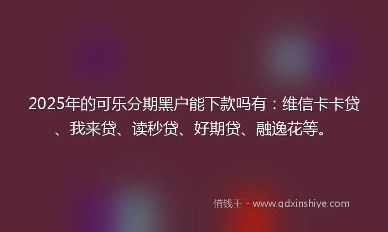 2025年的可乐分期黑户能下款吗有：维信卡卡贷、我来贷、读秒贷、好期贷、融逸花等。