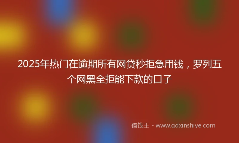 2025年热门在逾期所有网贷秒拒急用钱,罗列五个网黑全拒能下款的口子