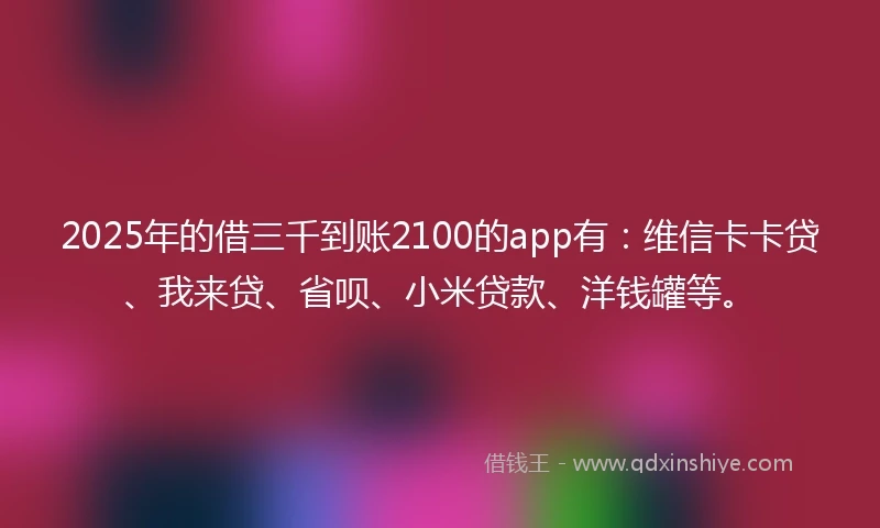 2025年的借三千到账2100的app有：维信卡卡贷、我来贷、省呗、小米贷款、洋钱罐等。