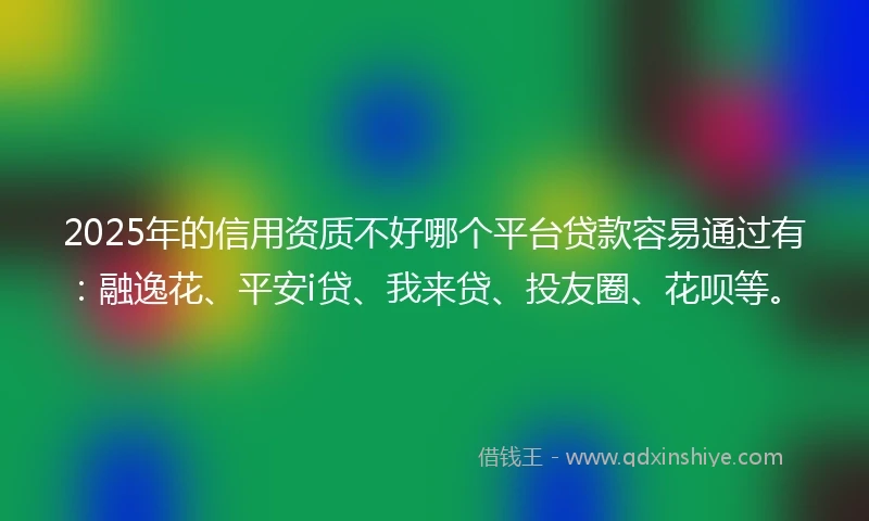 2025年的信用资质不好哪个平台贷款容易通过有：融逸花、平安i贷、我来贷、投友圈、花呗等。