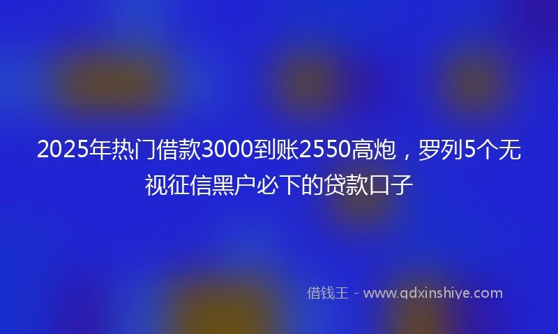 2025年热门借款3000到账2550高炮，罗列5个无视征信黑户必下的贷款口子