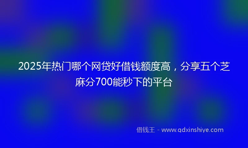 2025年热门哪个网贷好借钱额度高，分享五个芝麻分700能秒下的平台