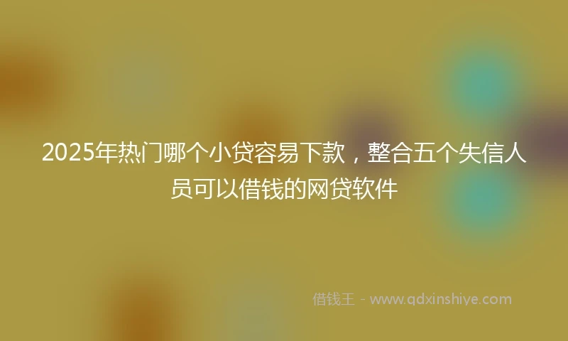 2025年热门哪个小贷容易下款，整合五个失信人员可以借钱的网贷软件