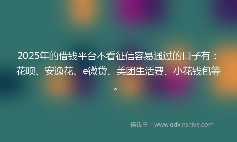 2025年的借钱平台不看征信容易通过的口子有：花呗、安逸花、e微贷、美团生活费、小花钱包等。