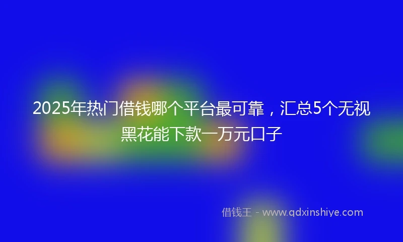 2025年热门借钱哪个平台最可靠，汇总5个无视黑花能下款一万元口子