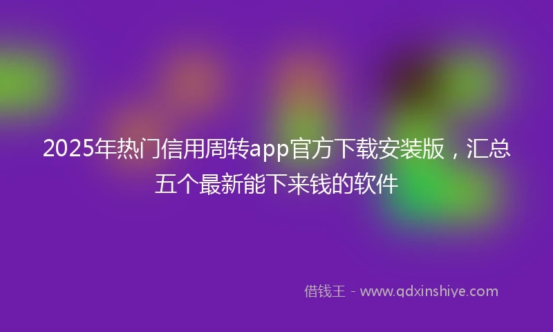 2025年热门信用周转app官方下载安装版，汇总五个最新能下来钱的软件
