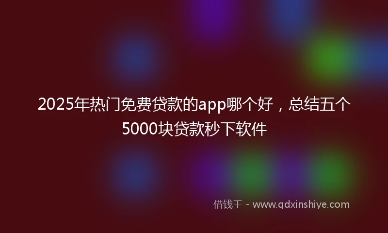 2025年热门免费贷款的app哪个好，总结五个5000块贷款秒下软件