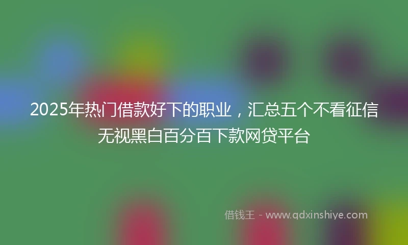 2025年热门借款好下的职业，汇总五个不看征信无视黑白百分百下款网贷平台