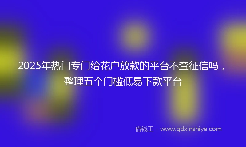 2025年热门专门给花户放款的平台不查征信吗,整理五个门槛低易下款平台
