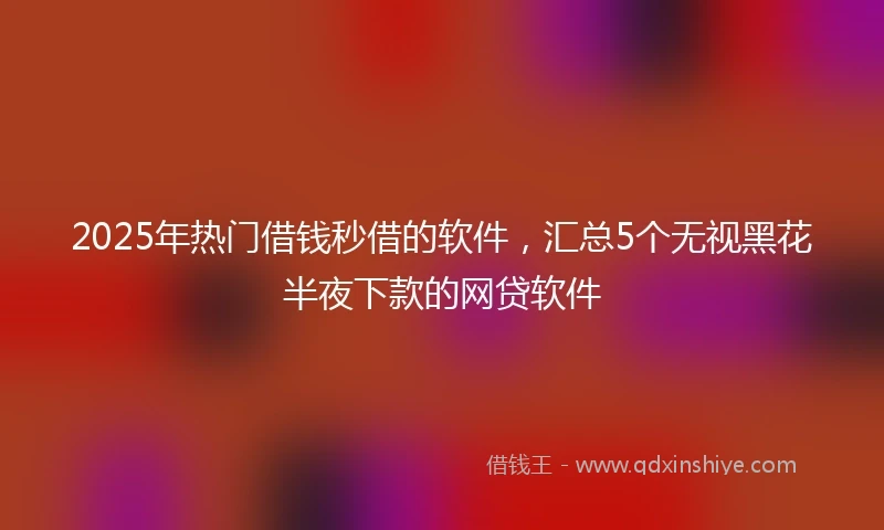 2025年热门借钱秒借的软件，汇总5个无视黑花半夜下款的网贷软件