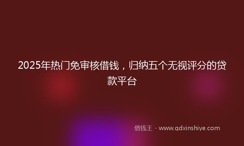 2025年热门免审核借钱，归纳五个无视评分的贷款平台