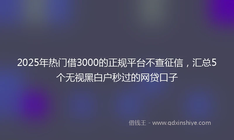 2025年热门借3000的正规平台不查征信，汇总5个无视黑白户秒过的网贷口子