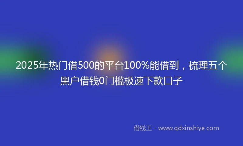 2025年热门借500的平台100%能借到，梳理五个黑户借钱0门槛极速下款口子
