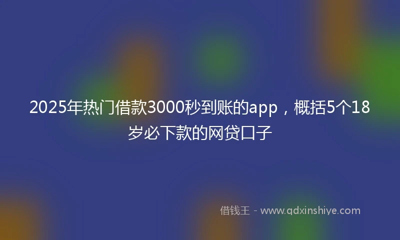 2025年热门借款3000秒到账的app，概括5个18岁必下款的网贷口子