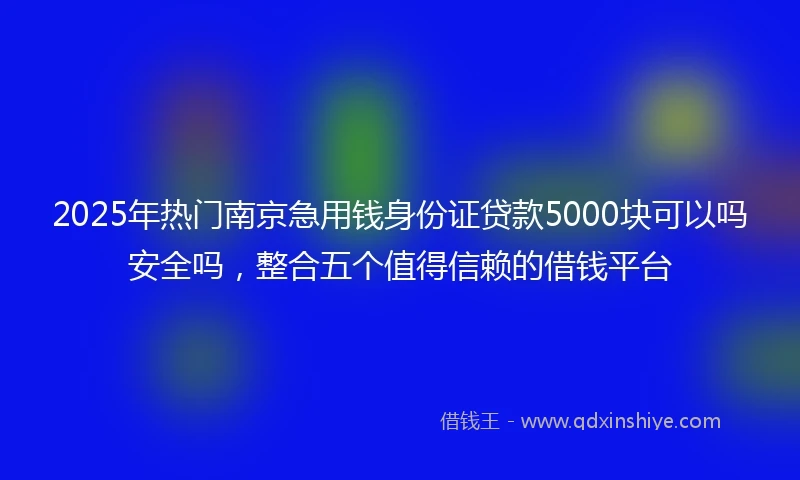 2025年热门南京急用钱身份证贷款5000块可以吗安全吗，整合五个值得信赖的借钱平台