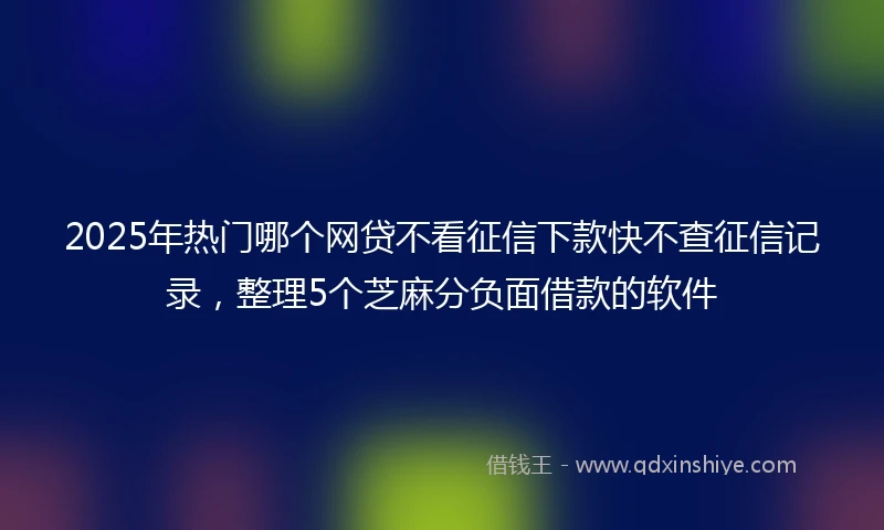 2025年热门哪个网贷不看征信下款快不查征信记录，整理5个芝麻分负面借款的软件