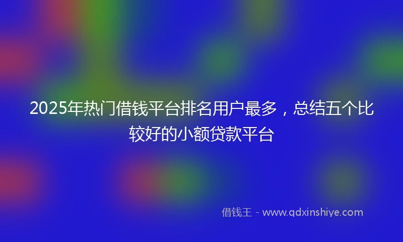 2025年热门借钱平台排名用户最多，总结五个比较好的小额贷款平台
