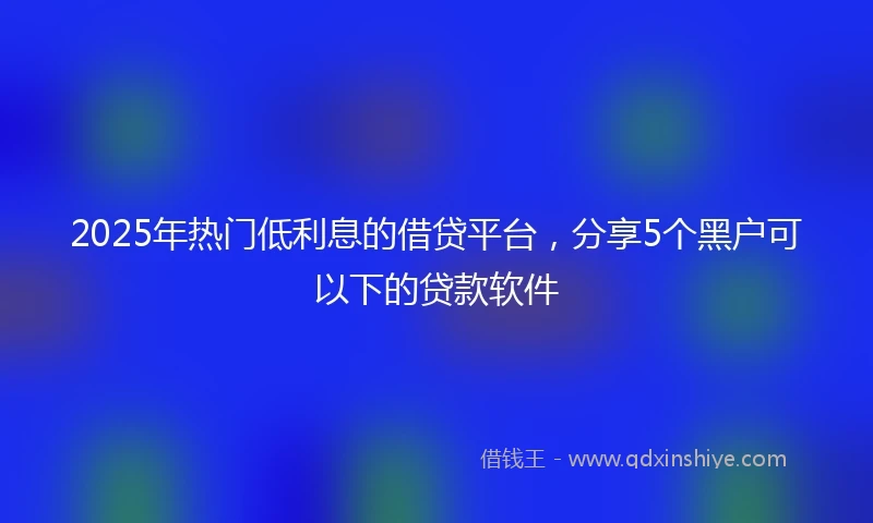 2025年热门低利息的借贷平台,分享5个黑户可以下的贷款软件